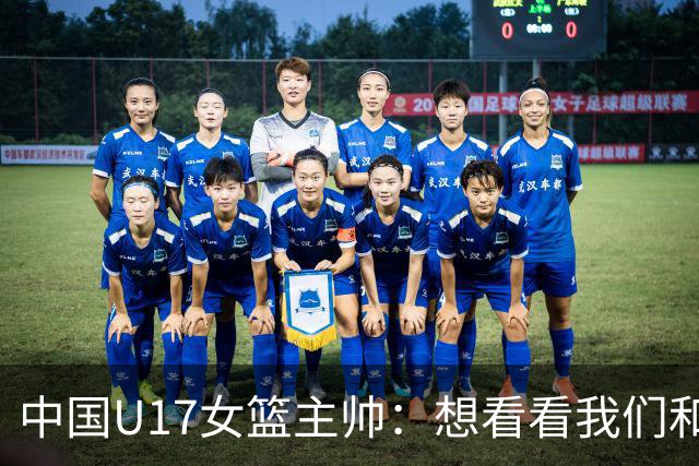 中国U17女篮主帅：想看看我们和世界篮球的差距 默契程度有待提高