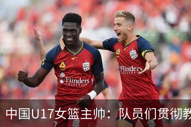 中国U17女篮主帅：队员们贯彻教练意图顽强追分 备战目标更清晰