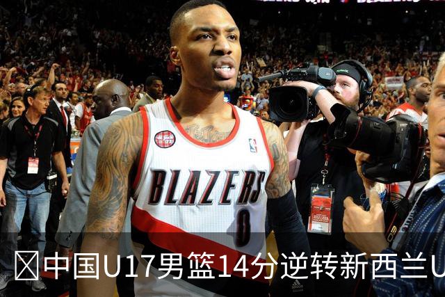 🏀中国U17男篮14分逆转新西兰U17男篮 张淳智24分 陈昱休11中2